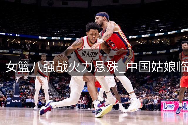 女篮八强战火力悬殊 中国姑娘临严峻挑战