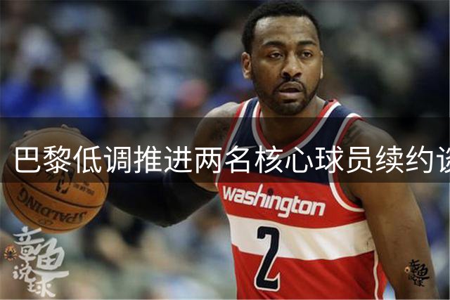 巴黎低调推进两名核心球员续约谈判