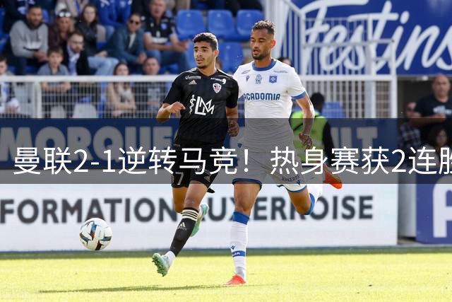 曼联2-1逆转马竞！热身赛获2连胜 7500万锋霸双响 7天后过招大巴黎