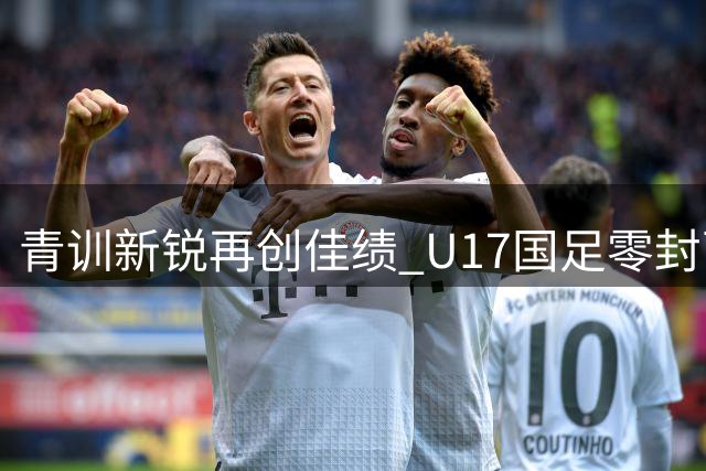 青训新锐再创佳绩 U17国足零封西甲劲旅锁定四强席位